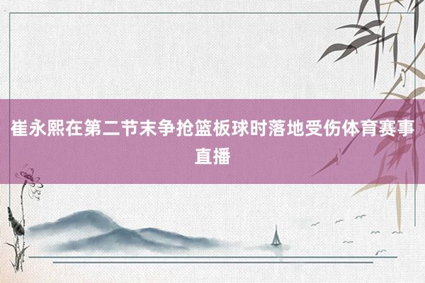 崔永熙在第二节末争抢篮板球时落地受伤体育赛事直播