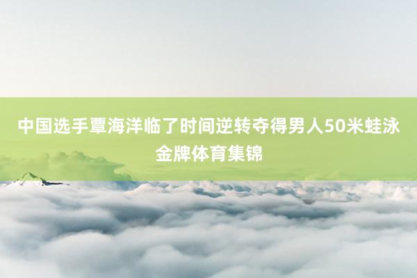 中国选手覃海洋临了时间逆转夺得男人50米蛙泳金牌体育集锦