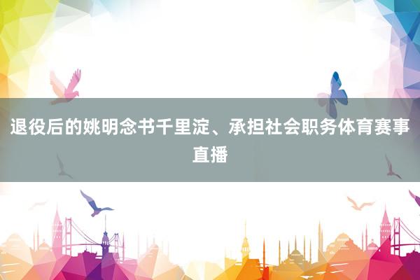 退役后的姚明念书千里淀、承担社会职务体育赛事直播