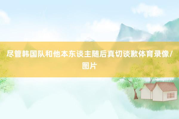 尽管韩国队和他本东谈主随后真切谈歉体育录像/图片