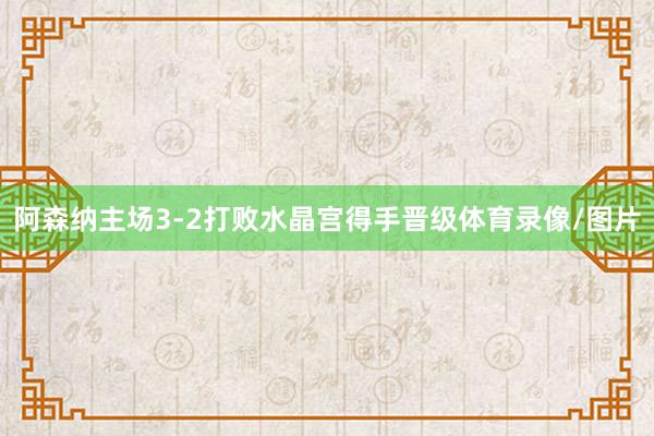 阿森纳主场3-2打败水晶宫得手晋级体育录像/图片