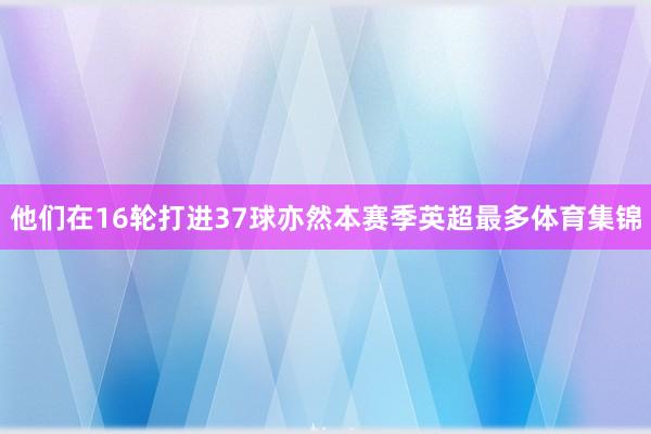 他们在16轮打进37球亦然本赛季英超最多体育集锦
