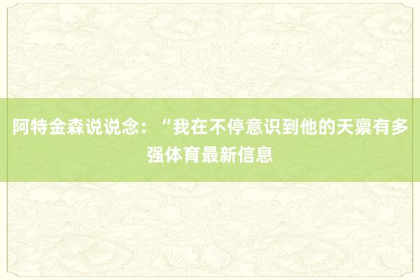 阿特金森说说念：“我在不停意识到他的天禀有多强体育最新信息