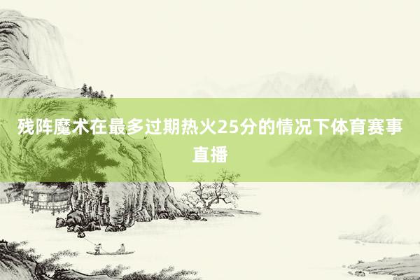 残阵魔术在最多过期热火25分的情况下体育赛事直播