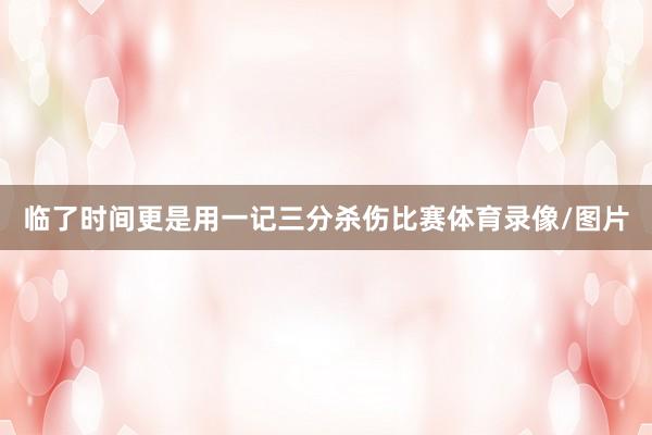 临了时间更是用一记三分杀伤比赛体育录像/图片