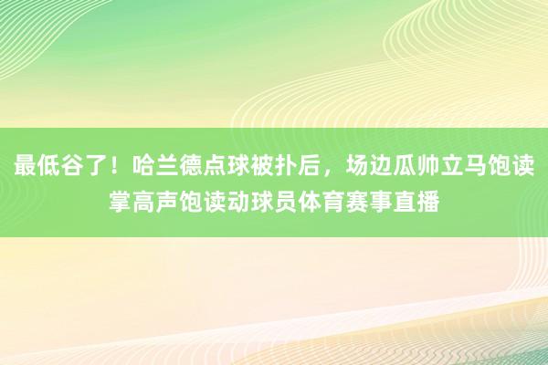 最低谷了！哈兰德点球被扑后，场边瓜帅立马饱读掌高声饱读动球员体育赛事直播