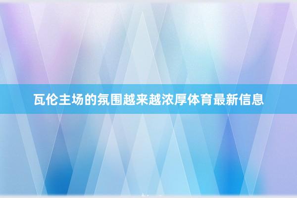 瓦伦主场的氛围越来越浓厚体育最新信息