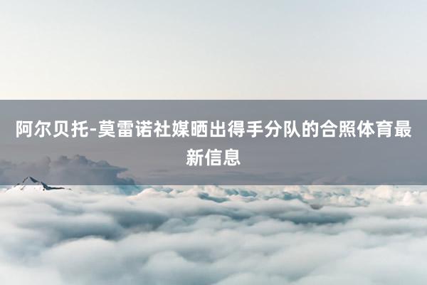 阿尔贝托-莫雷诺社媒晒出得手分队的合照体育最新信息