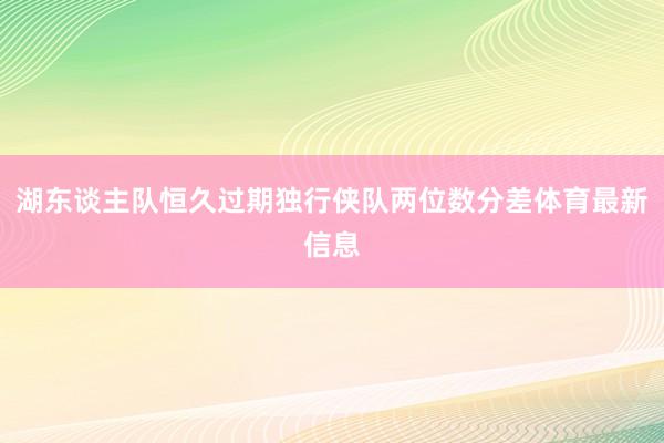 湖东谈主队恒久过期独行侠队两位数分差体育最新信息