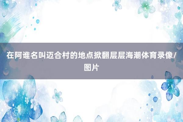 在阿谁名叫迈合村的地点掀翻层层海潮体育录像/图片