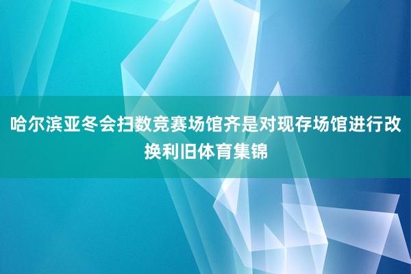 哈尔滨亚冬会扫数竞赛场馆齐是对现存场馆进行改换利旧体育集锦