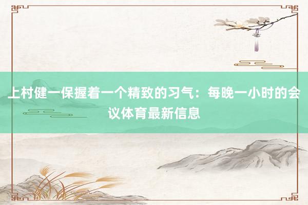 上村健一保握着一个精致的习气：每晚一小时的会议体育最新信息