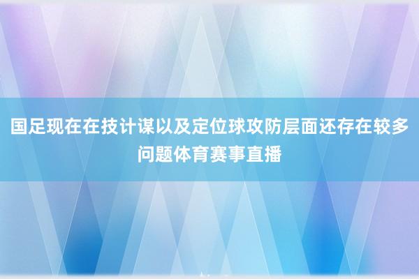 国足现在在技计谋以及定位球攻防层面还存在较多问题体育赛事直播