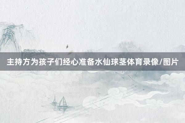 主持方为孩子们经心准备水仙球茎体育录像/图片