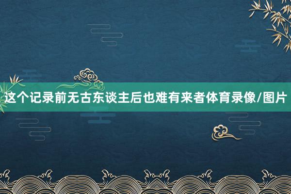 这个记录前无古东谈主后也难有来者体育录像/图片