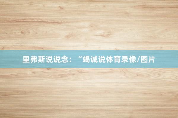 里弗斯说说念：“竭诚说体育录像/图片