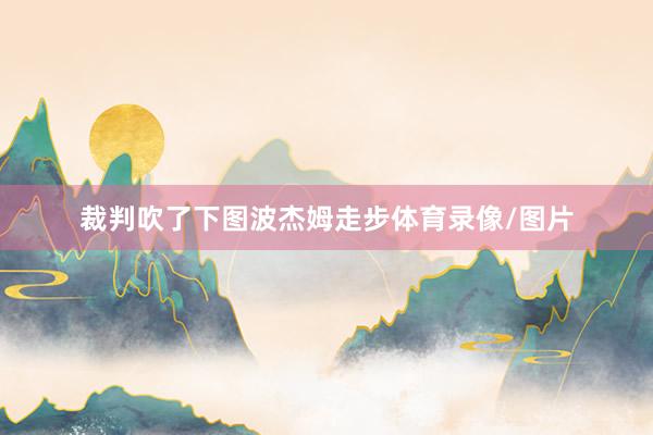 裁判吹了下图波杰姆走步体育录像/图片