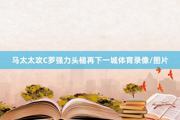 马太太攻C罗强力头槌再下一城体育录像/图片