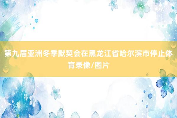 第九届亚洲冬季默契会在黑龙江省哈尔滨市停止体育录像/图片