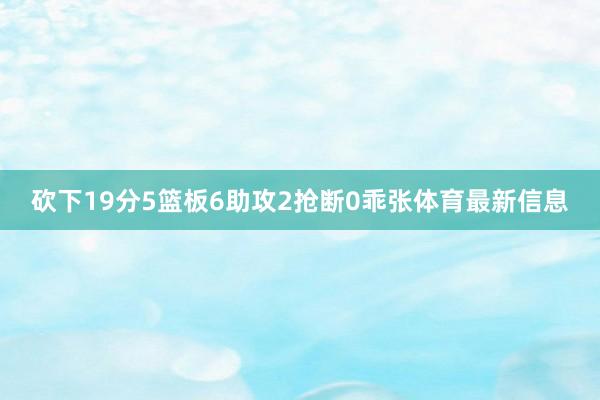 砍下19分5篮板6助攻2抢断0乖张体育最新信息