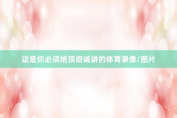 这是你必须绝顶坦诚讲的体育录像/图片