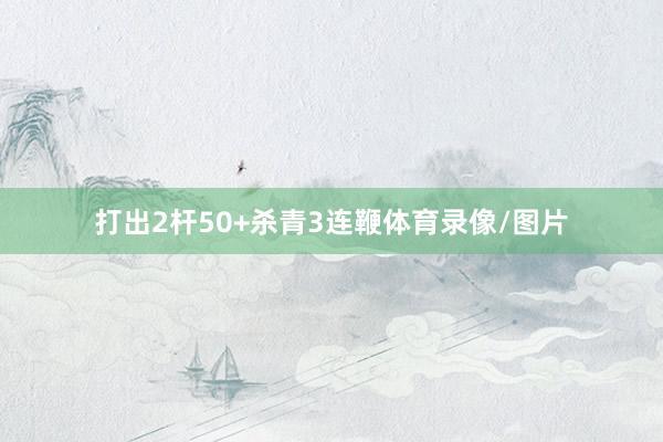 打出2杆50+杀青3连鞭体育录像/图片