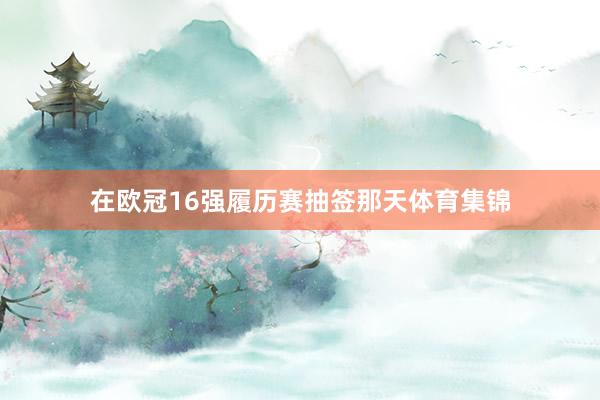 在欧冠16强履历赛抽签那天体育集锦
