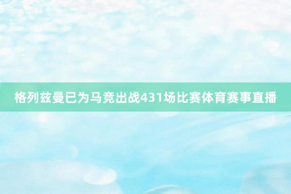 格列兹曼已为马竞出战431场比赛体育赛事直播