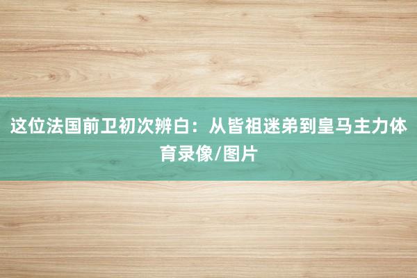 这位法国前卫初次辨白:从皆祖迷弟到皇马主力体育录像/图片