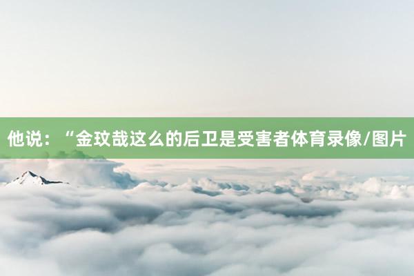 他说:“金玟哉这么的后卫是受害者体育录像/图片